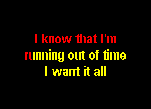 I know that I'm

running out of time
I want it all