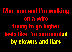 Mm, mm and I'm walking
on a wire
trying to go higher
feels like I'm surrounded
by clowns and liars