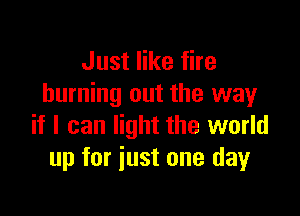 Just like fire
burning out the way

if I can light the world
up for just one day