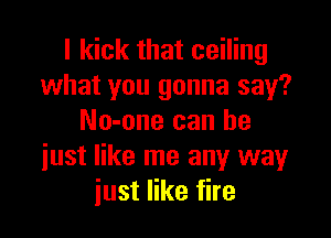I kick that ceiling
what you gonna say?

No-one can he
iust like me any way
just like fire