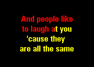 And people like
to laugh at you

'cause they
are all the same