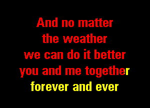 And no matter
the weather

we can do it better
you and me together
forever and ever
