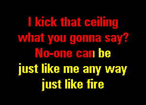 I kick that ceiling
what you gonna say?

No-one can he
iust like me any way
just like fire