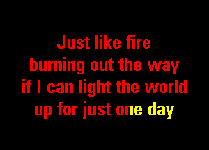 Just like fire
burning out the way

if I can light the world
up for just one day