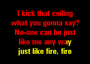 I kick that ceiling
what you gonna say?

No-one can he just
like me any way
just like fire, fire