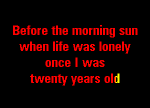 Before the morning sun
when life was lonely

once I was
twenty years old