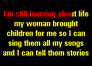 I'm still learning about life
my woman brought
children for me so I can
sing them all my songs
and I can tell them stories
