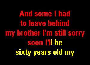 And some I had
to leave behind

my brother I'm still sorry
soonl1lhe
sixty years old my
