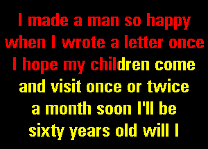 I made a man so happy
when I wrote a letter once
I hope my children come
and visit once or twice
a month soon I'll be
sixty years old will I