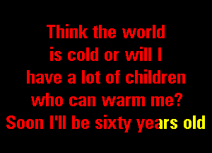 Think the world
is cold or will I
have a lot of children
who can warm me?
Soon I'll be sixty years old