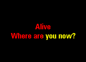 Alive

Where are you now?
