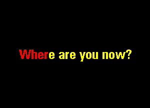 Where are you now?