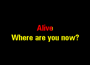 Alive

Where are you now?