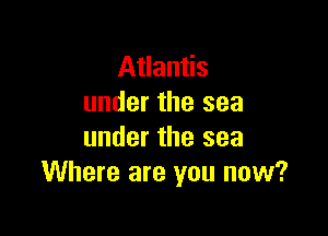 Atlantis
under the sea

under the sea
Where are you now?