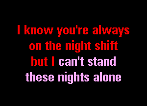 I know you're always
on the night shift

but I can't stand
these nights alone