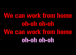 We can work from home
oh-oh oh-oh

We can work from home
oh-oh oh-oh