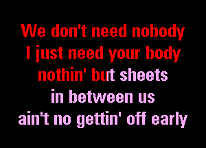 We don't need nobody
I iust need your body
nothin' but sheets
in between us
ain't no gettin' off early