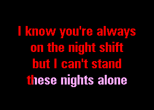 I know you're always
on the night shift

but I can't stand
these nights alone