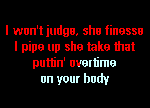 I won't iudge, she finesse
I pipe up she take that

puttin' overtime
on your body
