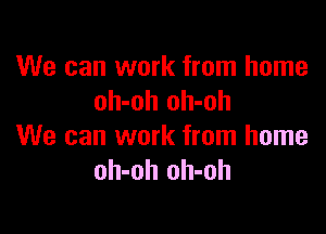 We can work from home
oh-oh oh-oh

We can work from home
oh-oh oh-oh