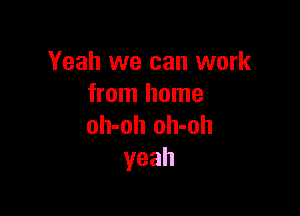 Yeah we can work
from home

oh-oh oh-oh
yeah