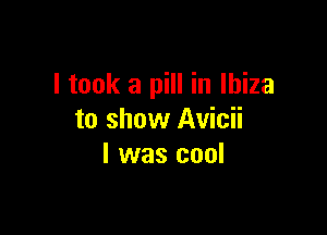 I took a pill in Ibiza

to show Avicii
l was cool