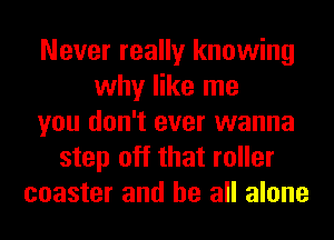 Never really knowing
why like me
you don't ever wanna
step off that roller
coaster and be all alone