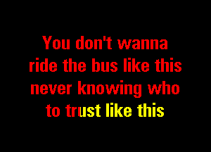 You don't wanna
ride the bus like this

never knowing who
to trust like this