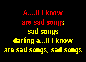 A....Il I know
are sad songs

sad songs
darling a...ll I know
are sad songs, sad songs