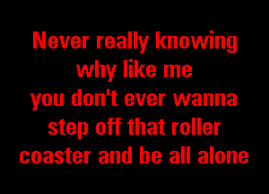 Never really knowing
why like me
you don't ever wanna
step off that roller
coaster and be all alone