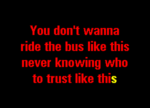 You don't wanna
ride the bus like this

never knowing who
to trust like this