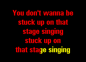 You don't wanna be
stuck up on that

stage singing
stuck up on
that stage singing