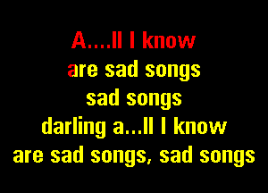 A....Il I know
are sad songs

sad songs
darling a...ll I know
are sad songs, sad songs