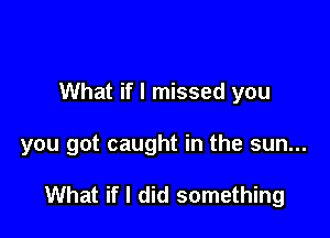 What if I missed you

you got caught in the sun...

What if I did something