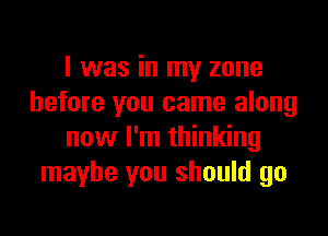 I was in my zone
before you came along

now I'm thinking
maybe you should go