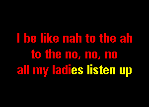 I he like nah to the ah

to the no, no, no
all my ladies listen up