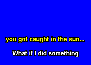 you got caught in the sun...

What if I did something