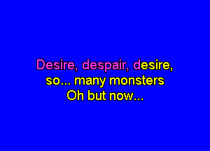 Desire, despair, desire,

so... many monsters
Oh but now...