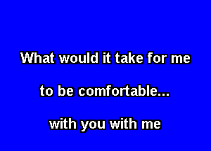 What would it take for me

to be comfortable...

with you with me