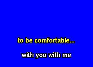 to be comfortable...

with you with me