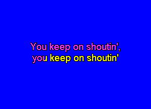 You keep on shoutin',

you keep on shoutin'