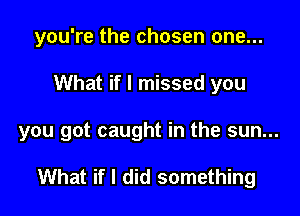 you're the chosen one...

What if I missed you

you got caught in the sun...

What if I did something