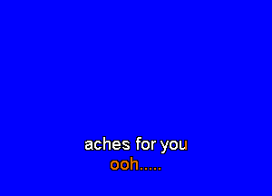 aches for you
ooh .....