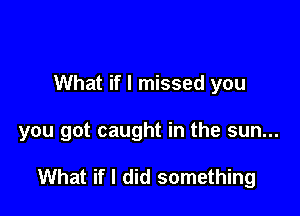 What if I missed you

you got caught in the sun...

What if I did something