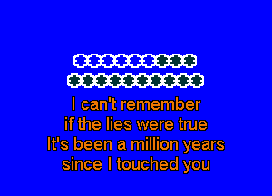 W
W

I can't remember
ifthe lies were true
It's been a million years

since I touched you I