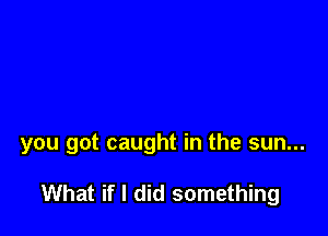 you got caught in the sun...

What if I did something