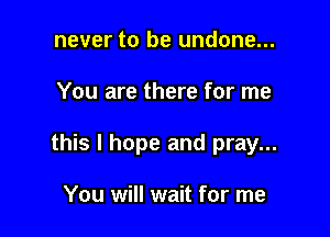 never to be undone...

You are there for me

this I hope and pray...

You will wait for me