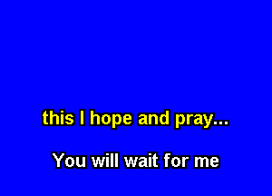 this I hope and pray...

You will wait for me