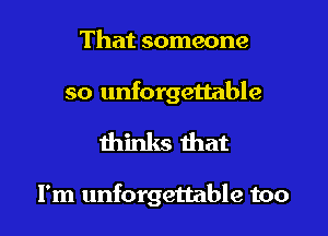 That someone

so unforgettable
thinks that

I'm unforgettable too