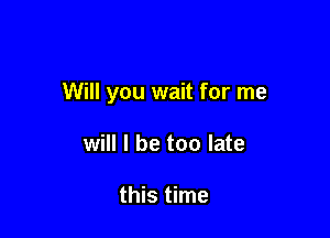 Will you wait for me

will I be too late

this time